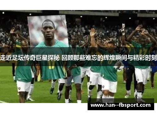 走近足坛传奇巨星探秘 回顾那些难忘的辉煌瞬间与精彩时刻