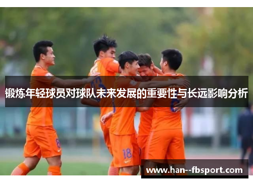 锻炼年轻球员对球队未来发展的重要性与长远影响分析 锻炼年轻球员对球队未来发展的重要性与长远影响分析