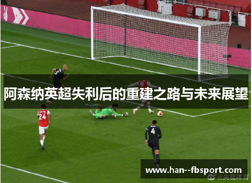 阿森纳英超失利后的重建之路与未来展望 阿森纳英超失利后的重建之路与未来展望
